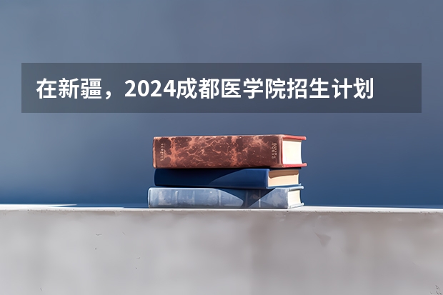 在新疆，2024成都医学院招生计划如何