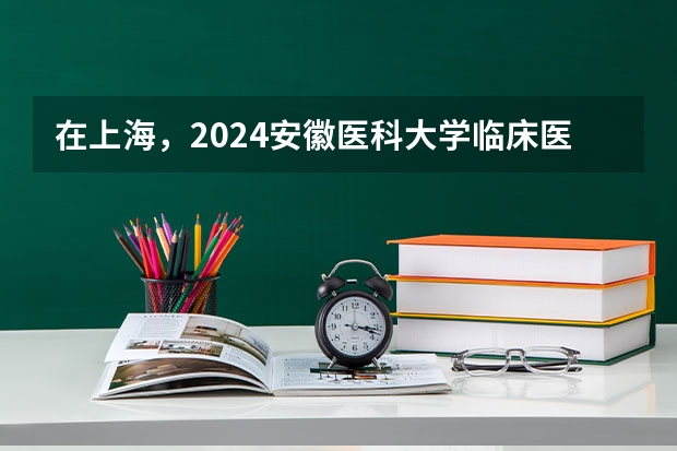 在上海，2024安徽医科大学临床医学院招生计划如何