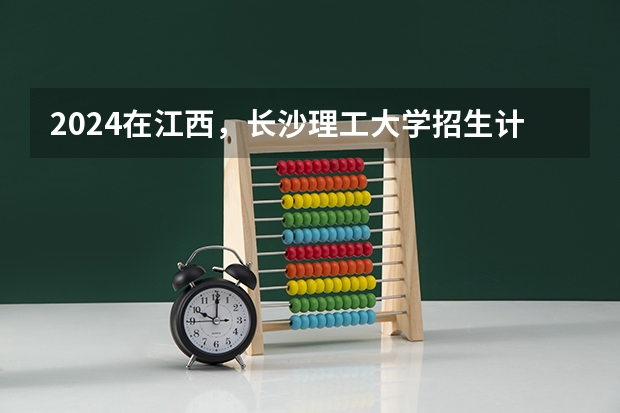 2024在江西，长沙理工大学招生计划如何