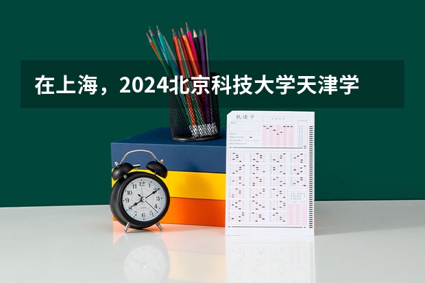 在上海，2024北京科技大学天津学院招生计划如何