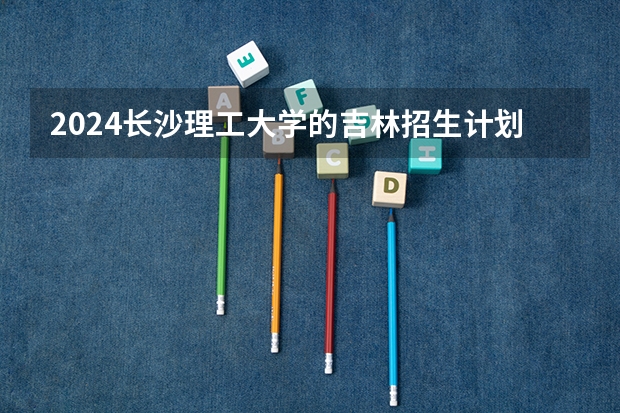 2024长沙理工大学的吉林招生计划