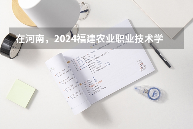 在河南，2024福建农业职业技术学院招生计划如何