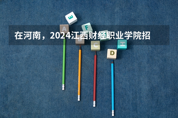 在河南，2024江西财经职业学院招生计划如何