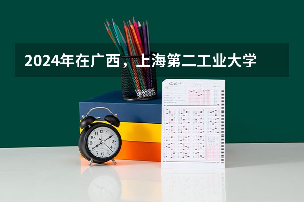 2024年在广西，上海第二工业大学如何招生