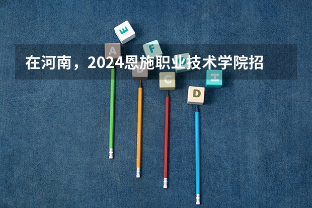 在河南，2024恩施职业技术学院招生计划如何