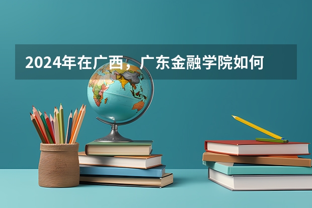2024年在广西，广东金融学院如何招生