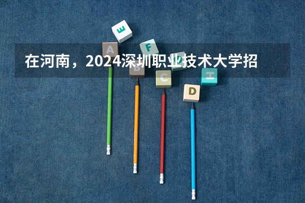 在河南，2024深圳职业技术大学招生计划如何