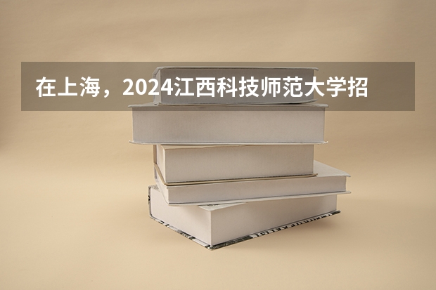 在上海，2024江西科技师范大学招生计划如何