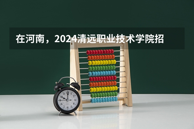 在河南，2024清远职业技术学院招生计划如何