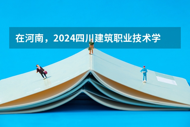 在河南，2024四川建筑职业技术学院招生计划如何