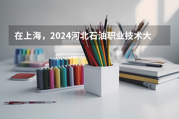 在上海，2024河北石油职业技术大学招生计划如何