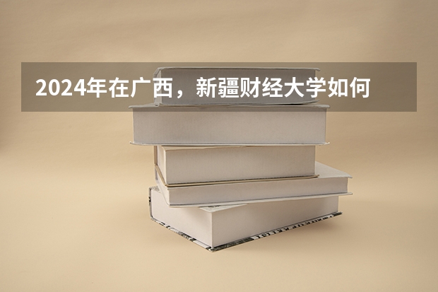 2024年在广西，新疆财经大学如何招生