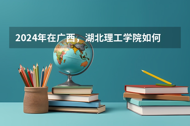 2024年在广西，湖北理工学院如何招生