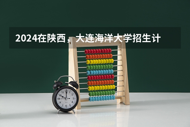 2024在陕西，大连海洋大学招生计划如何