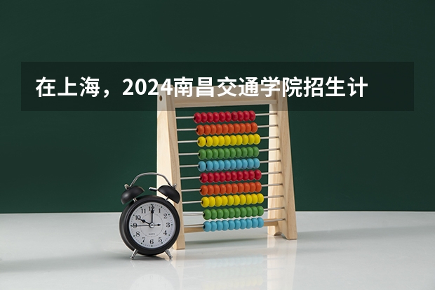 在上海，2024南昌交通学院招生计划如何