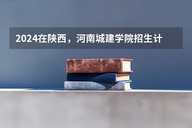 2024在陕西，河南城建学院招生计划如何