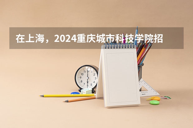 在上海，2024重庆城市科技学院招生计划如何