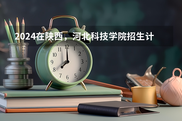 2024在陕西，河北科技学院招生计划如何