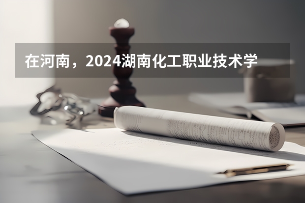 在河南，2024湖南化工职业技术学院招生计划如何