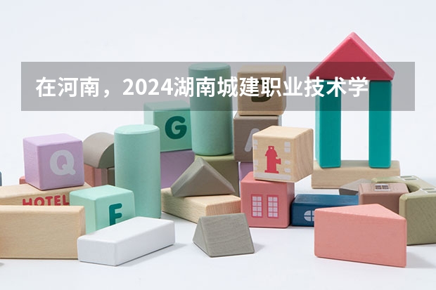 在河南，2024湖南城建职业技术学院招生计划如何