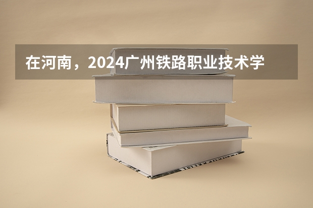 在河南，2024广州铁路职业技术学院招生计划如何