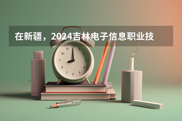 在新疆，2024吉林电子信息职业技术学院招生计划如何