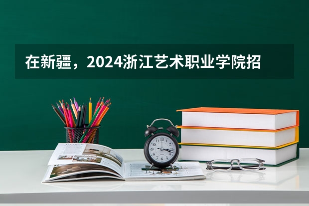 在新疆，2024浙江艺术职业学院招生计划如何