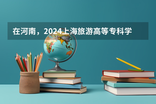 在河南，2024上海旅游高等专科学校招生计划如何