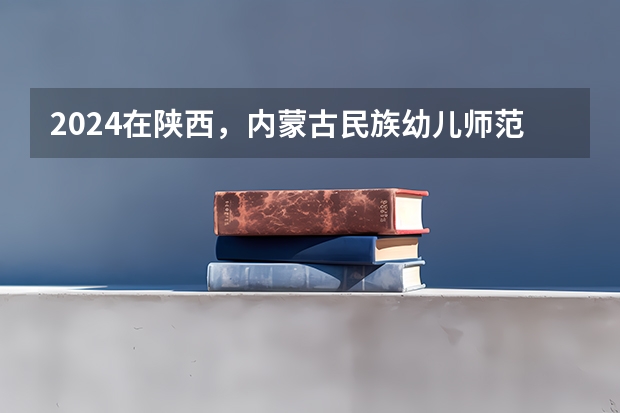 2024在陕西，内蒙古民族幼儿师范高等专科学校招生计划如何