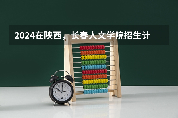 2024在陕西，长春人文学院招生计划如何