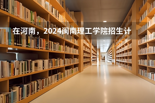 在河南，2024闽南理工学院招生计划如何