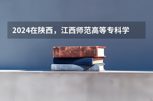 2024在陕西，江西师范高等专科学校招生计划如何