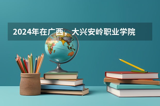 2024年在广西，大兴安岭职业学院如何招生