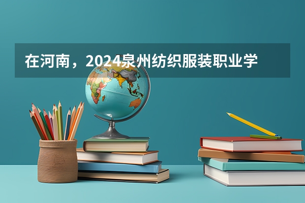 在河南，2024泉州纺织服装职业学院招生计划如何