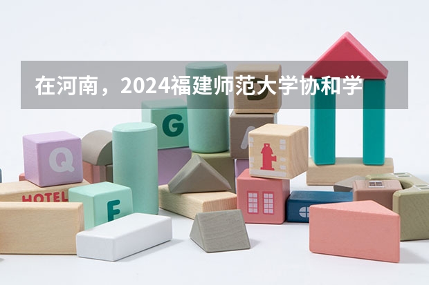 在河南，2024福建师范大学协和学院招生计划如何