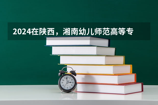 2024在陕西，湘南幼儿师范高等专科学校招生计划如何