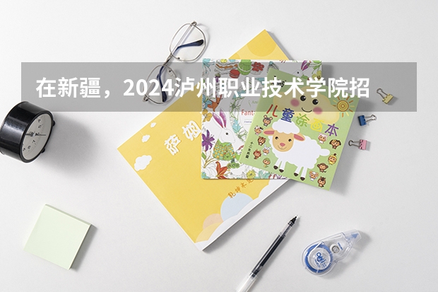 在新疆，2024泸州职业技术学院招生计划如何