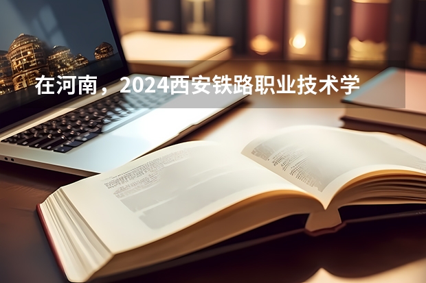 在河南，2024西安铁路职业技术学院招生计划如何