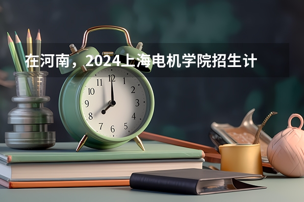 在河南，2024上海电机学院招生计划如何