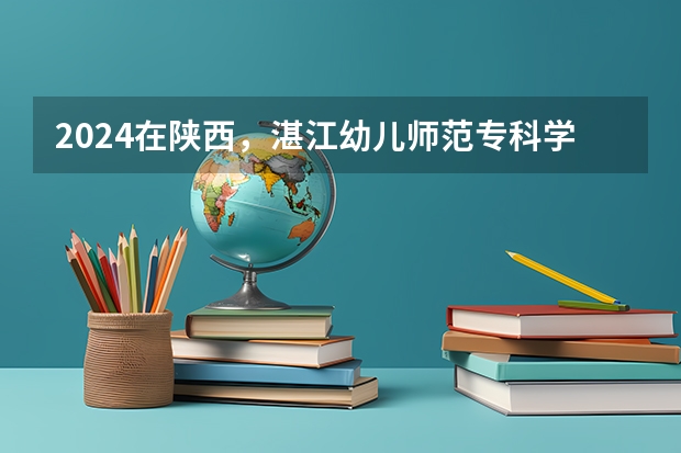 2024在陕西，湛江幼儿师范专科学校招生计划如何