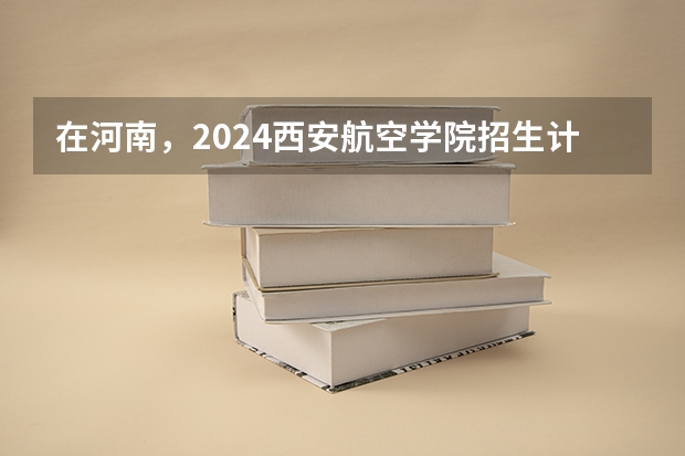 在河南，2024西安航空学院招生计划如何