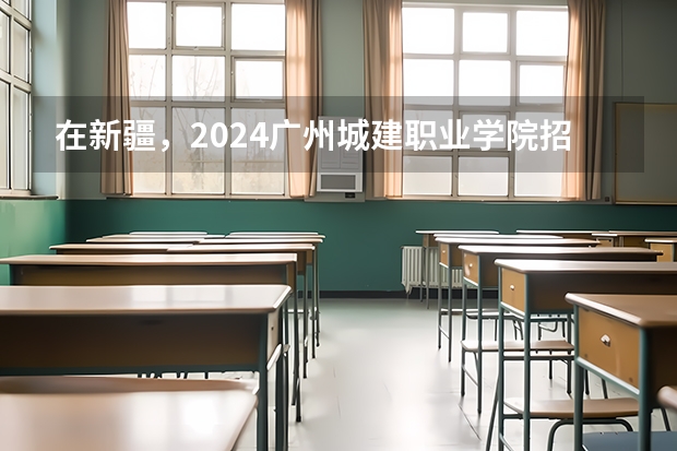 在新疆，2024广州城建职业学院招生计划如何