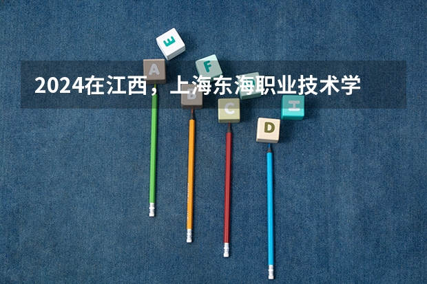 2024在江西，上海东海职业技术学院招生计划如何