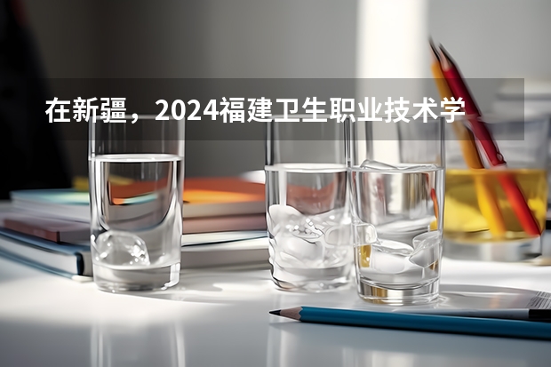 在新疆，2024福建卫生职业技术学院招生计划如何