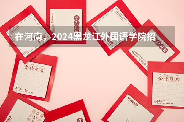 在河南，2024黑龙江外国语学院招生计划如何