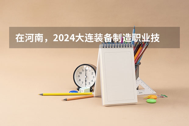 在河南，2024大连装备制造职业技术学院招生计划如何