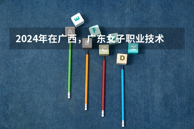 2024年在广西，广东女子职业技术学院如何招生
