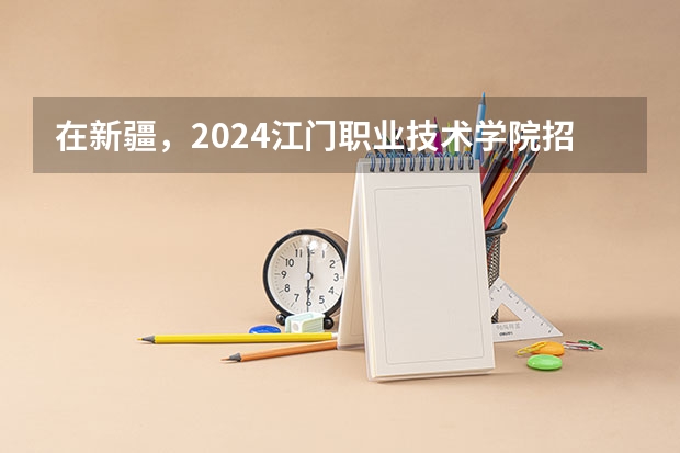 在新疆，2024江门职业技术学院招生计划如何