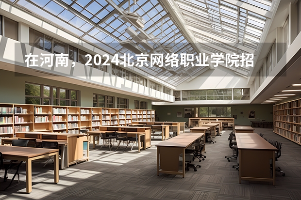 在河南，2024北京网络职业学院招生计划如何