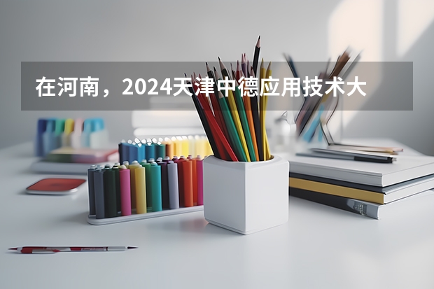 在河南，2024天津中德应用技术大学招生计划如何